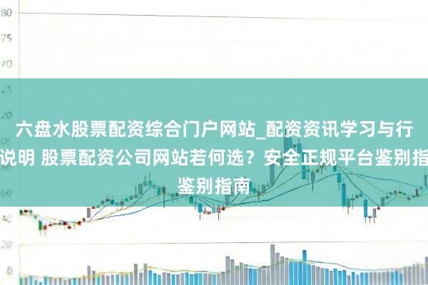 六盘水股票配资综合门户网站_配资资讯学习与行情说明 股票配资公司网站若何选？安全正规平台鉴别指南