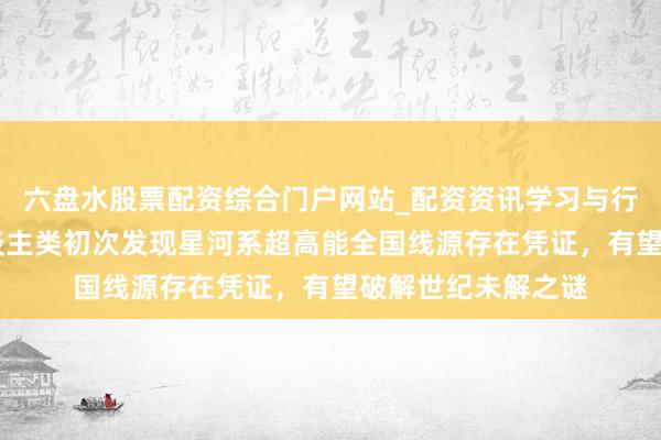六盘水股票配资综合门户网站_配资资讯学习与行情说明 重磅！东谈主类初次发现星河系超高能全国线源存在凭证，有望破解世纪未解之谜