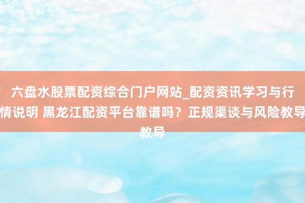 六盘水股票配资综合门户网站_配资资讯学习与行情说明 黑龙江配资平台靠谱吗？正规渠谈与风险教导