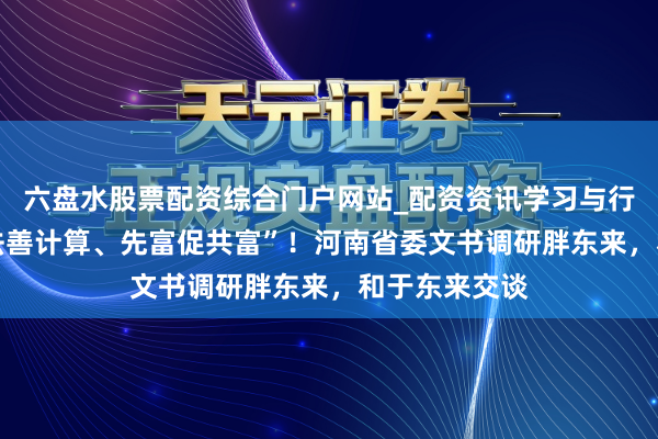 六盘水股票配资综合门户网站_配资资讯学习与行情说明 “遵法善计算、先富促共富”！河南省委文书调研胖东来，和于东来交谈