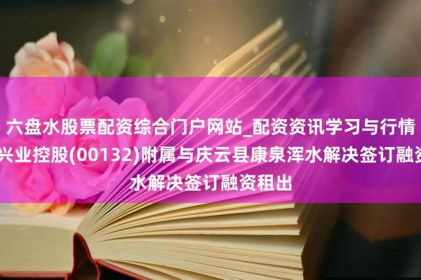 六盘水股票配资综合门户网站_配资资讯学习与行情说明 兴业控股(00132)附属与庆云县康泉浑水解决签订融资租出