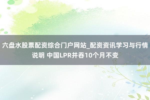 六盘水股票配资综合门户网站_配资资讯学习与行情说明 中国LPR并吞10个月不变