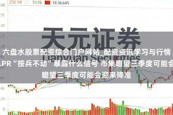 六盘水股票配资综合门户网站_配资资讯学习与行情说明 7月LPR“按兵不动”暴露什么信号 市集瞻望三季度可能会迎来降准
