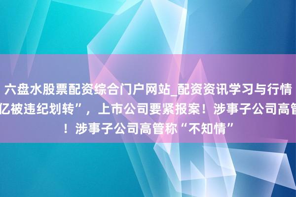 六盘水股票配资综合门户网站_配资资讯学习与行情说明 “账户1亿被违纪划转”，上市公司要紧报案！涉事子公司高管称“不知情”