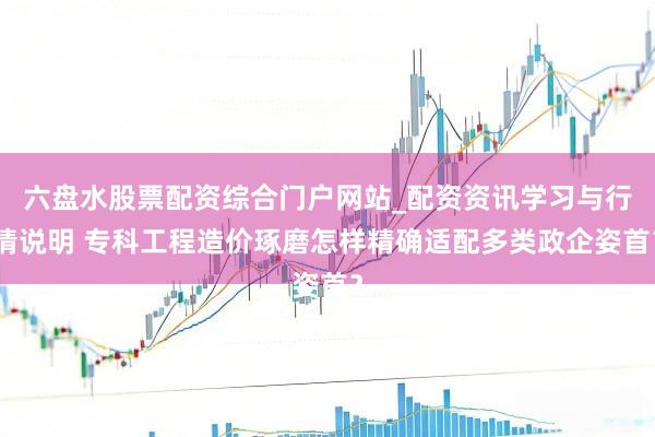 六盘水股票配资综合门户网站_配资资讯学习与行情说明 专科工程造价琢磨怎样精确适配多类政企姿首？
