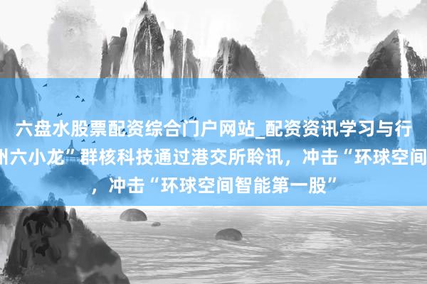 六盘水股票配资综合门户网站_配资资讯学习与行情说明 “杭州六小龙”群核科技通过港交所聆讯，冲击“环球空间智能第一股”