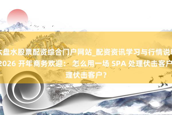 六盘水股票配资综合门户网站_配资资讯学习与行情说明 2026 开年商务欢迎： 怎么用一场 SPA 处理伏击客户？