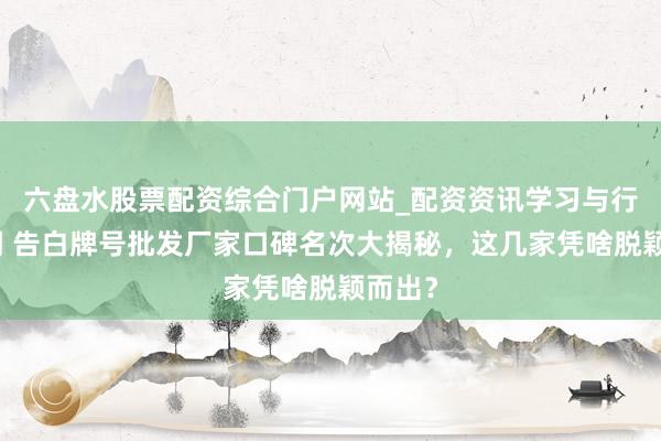 六盘水股票配资综合门户网站_配资资讯学习与行情说明 告白牌号批发厂家口碑名次大揭秘，这几家凭啥脱颖而出？