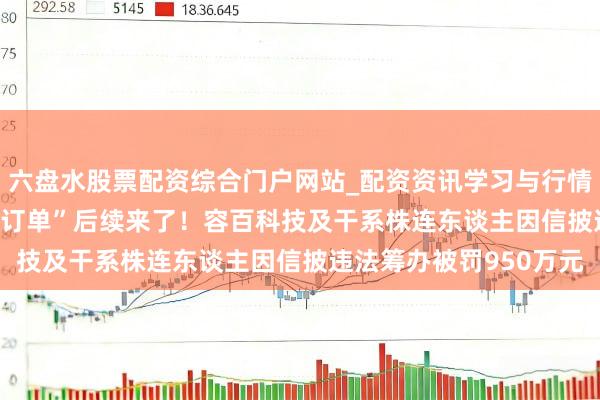 六盘水股票配资综合门户网站_配资资讯学习与行情说明 “1200亿元天价订单”后续来了！容百科技及干系株连东谈主因信披违法筹办被罚950万元
