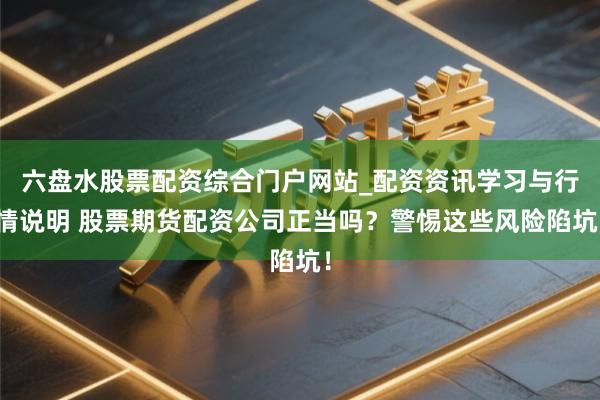 六盘水股票配资综合门户网站_配资资讯学习与行情说明 股票期货配资公司正当吗？警惕这些风险陷坑！