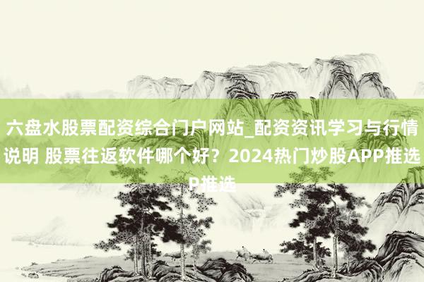 六盘水股票配资综合门户网站_配资资讯学习与行情说明 股票往返软件哪个好？2024热门炒股APP推选