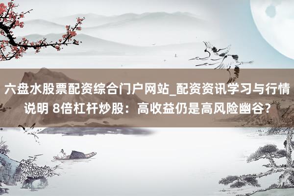 六盘水股票配资综合门户网站_配资资讯学习与行情说明 8倍杠杆炒股：高收益仍是高风险幽谷？
