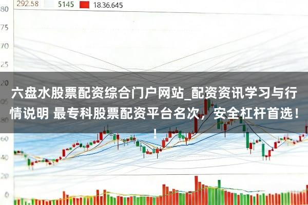 六盘水股票配资综合门户网站_配资资讯学习与行情说明 最专科股票配资平台名次，安全杠杆首选！