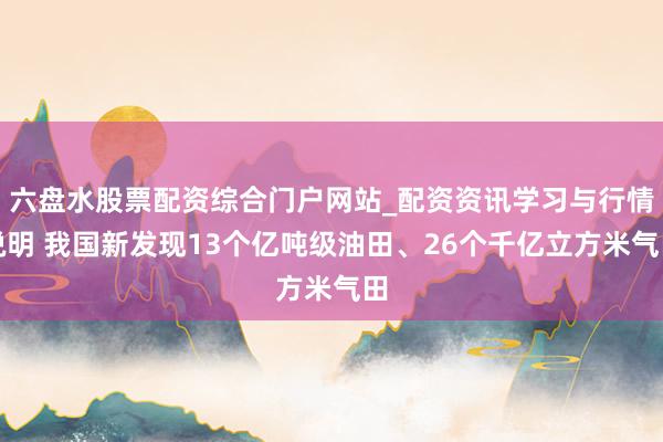 六盘水股票配资综合门户网站_配资资讯学习与行情说明 我国新发现13个亿吨级油田、26个千亿立方米气田