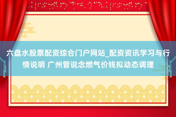 六盘水股票配资综合门户网站_配资资讯学习与行情说明 广州管说念燃气价钱拟动态调理
