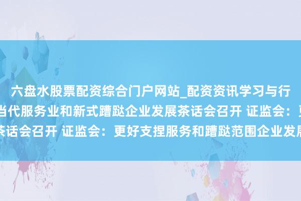 六盘水股票配资综合门户网站_配资资讯学习与行情说明 本钱市集支捏当代服务业和新式蹧跶企业发展茶话会召开 证监会：更好支捏服务和蹧跶范围企业发展壮大