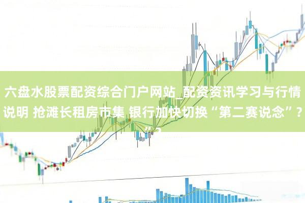 六盘水股票配资综合门户网站_配资资讯学习与行情说明 抢滩长租房市集 银行加快切换“第二赛说念”？