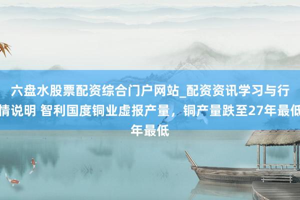 六盘水股票配资综合门户网站_配资资讯学习与行情说明 智利国度铜业虚报产量，铜产量跌至27年最低