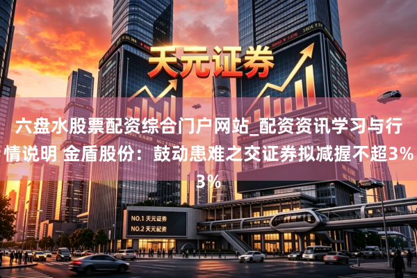 六盘水股票配资综合门户网站_配资资讯学习与行情说明 金盾股份：鼓动患难之交证券拟减握不超3%