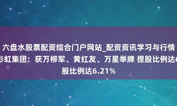 六盘水股票配资综合门户网站_配资资讯学习与行情说明 彩虹集团：获万柳军、黄红友、万星举牌 捏股比例达6.21%