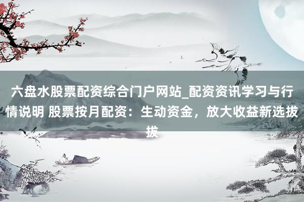 六盘水股票配资综合门户网站_配资资讯学习与行情说明 股票按月配资：生动资金，放大收益新选拔