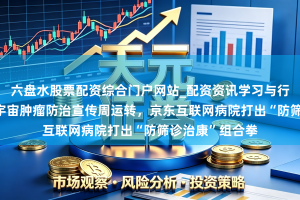 六盘水股票配资综合门户网站_配资资讯学习与行情说明 第32个宇宙肿瘤防治宣传周运转，京东互联网病院打出“防筛诊治康”组合拳