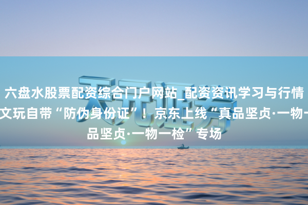 六盘水股票配资综合门户网站_配资资讯学习与行情说明 玉石文玩自带“防伪身份证”！京东上线“真品坚贞·一物一检”专场