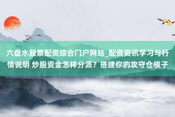 六盘水股票配资综合门户网站_配资资讯学习与行情说明 炒股资金怎样分派？搭建你的攻守仓模子