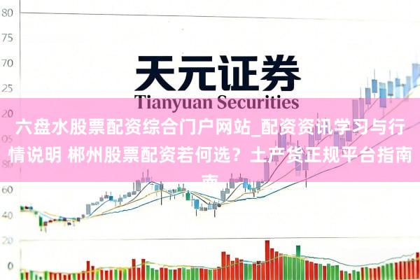 六盘水股票配资综合门户网站_配资资讯学习与行情说明 郴州股票配资若何选？土产货正规平台指南