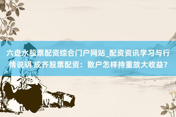 六盘水股票配资综合门户网站_配资资讯学习与行情说明 成齐股票配资：散户怎样持重放大收益？