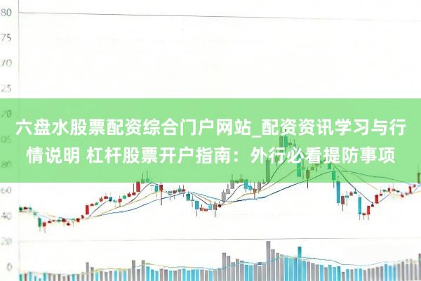 六盘水股票配资综合门户网站_配资资讯学习与行情说明 杠杆股票开户指南：外行必看提防事项