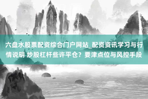 六盘水股票配资综合门户网站_配资资讯学习与行情说明 炒股杠杆些许平仓？要津点位与风控手段