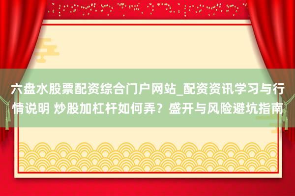 六盘水股票配资综合门户网站_配资资讯学习与行情说明 炒股加杠杆如何弄？盛开与风险避坑指南